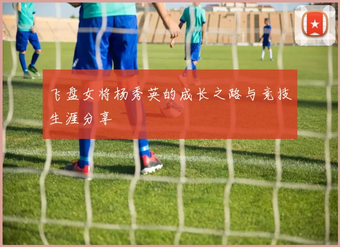 飞盘女将杨秀英的成长之路与竞技生涯分享