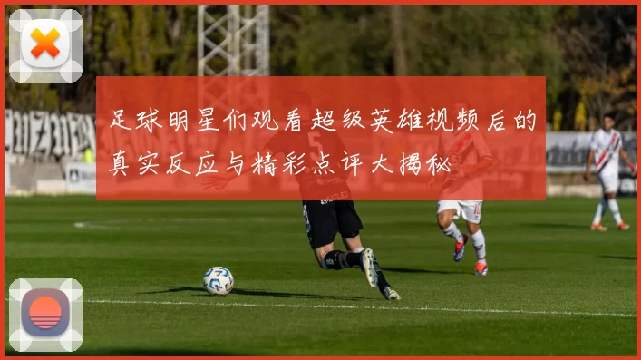 足球明星们观看超级英雄视频后的真实反应与精彩点评大揭秘