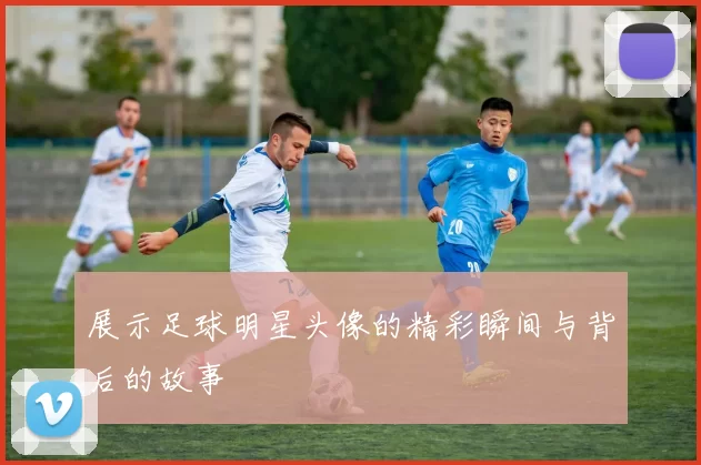 展示足球明星头像的精彩瞬间与背后的故事