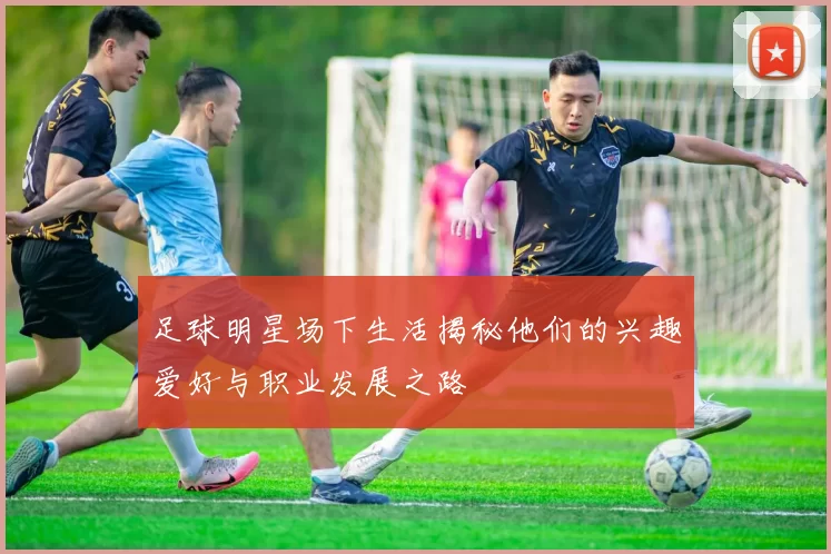 足球明星场下生活揭秘他们的兴趣爱好与职业发展之路