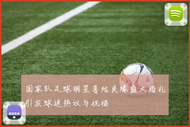 国家队足球明星喜结良缘盛大婚礼引发球迷热议与祝福