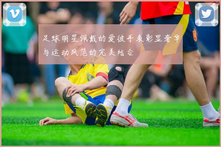 足球明星佩戴的爱彼手表彰显奢华与运动风范的完美结合