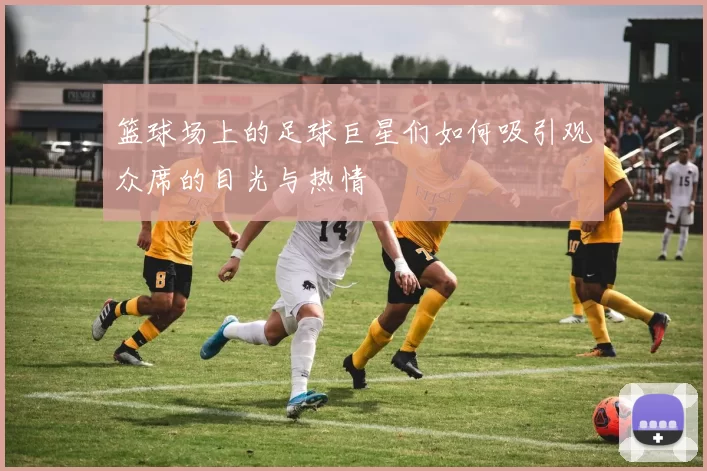 篮球场上的足球巨星们如何吸引观众席的目光与热情