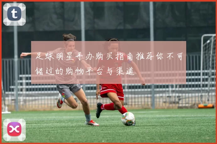 足球明星手办购买指南推荐你不可错过的购物平台与渠道