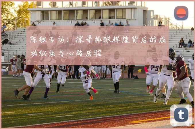 陈敏专访：探寻排球辉煌背后的成功秘诀与心路历程