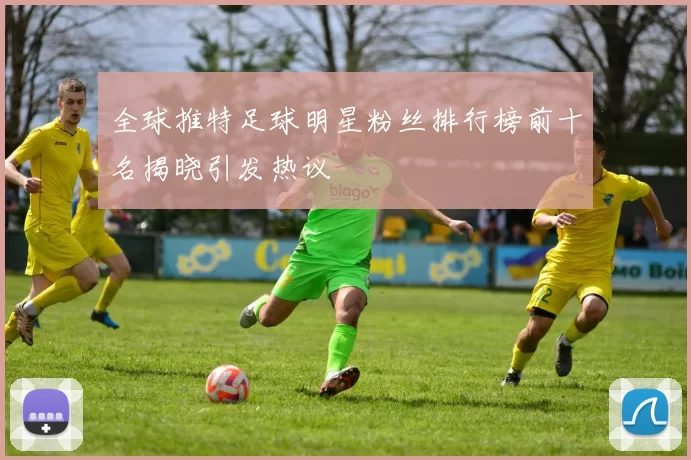 全球推特足球明星粉丝排行榜前十名揭晓引发热议