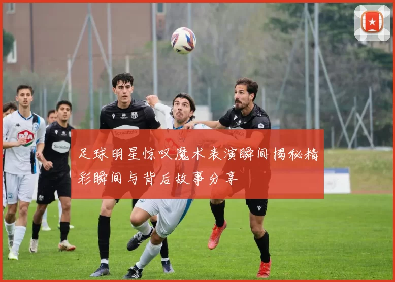 足球明星惊叹魔术表演瞬间揭秘精彩瞬间与背后故事分享