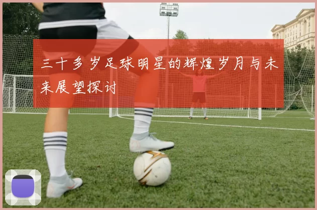 三十多岁足球明星的辉煌岁月与未来展望探讨
