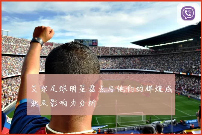 艾尔足球明星盘点与他们的辉煌成就及影响力分析