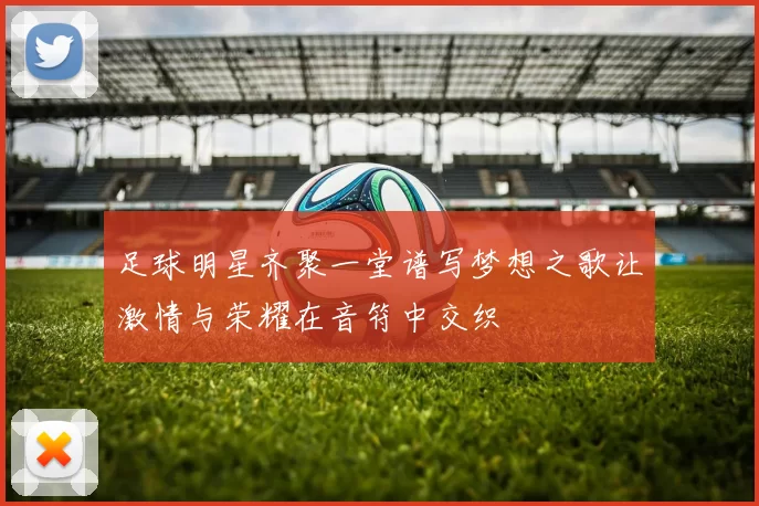 足球明星齐聚一堂谱写梦想之歌让激情与荣耀在音符中交织