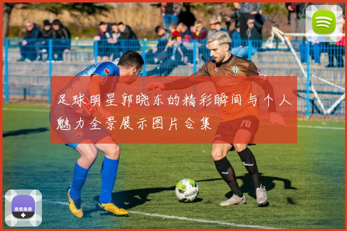 足球明星郭晓东的精彩瞬间与个人魅力全景展示图片合集