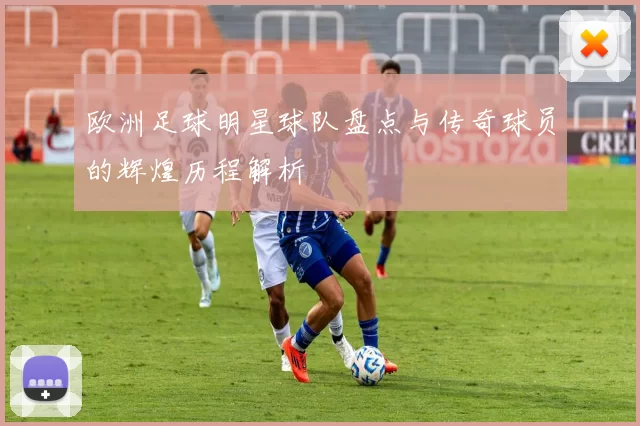 欧洲足球明星球队盘点与传奇球员的辉煌历程解析