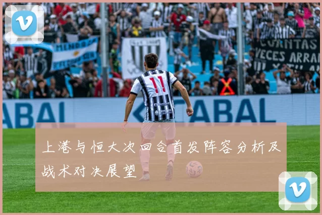 上港与恒大次回合首发阵容分析及战术对决展望