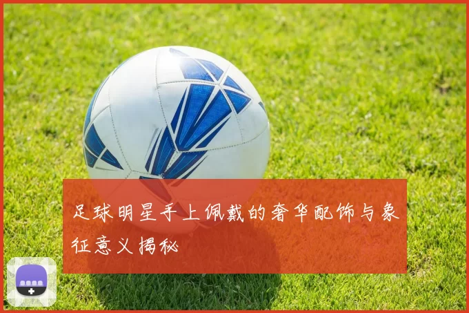 足球明星手上佩戴的奢华配饰与象征意义揭秘