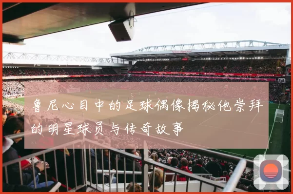 鲁尼心目中的足球偶像揭秘他崇拜的明星球员与传奇故事