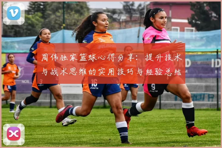 周伟独家篮球心得分享：提升技术与战术思维的实用技巧与经验总结