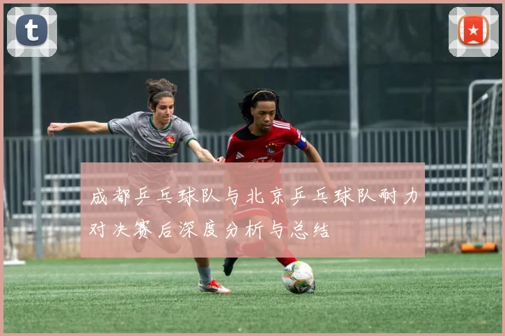 成都乒乓球队与北京乒乓球队耐力对决赛后深度分析与总结