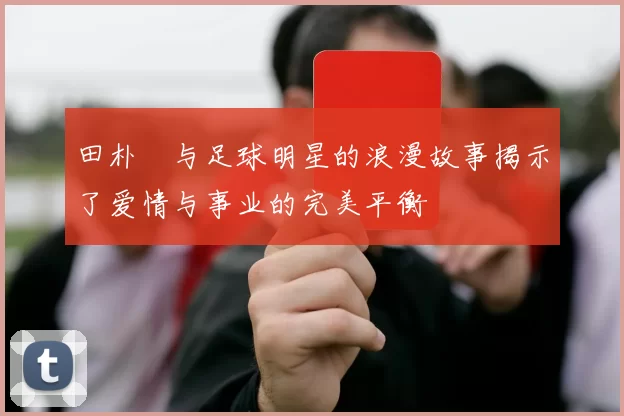 田朴珺与足球明星的浪漫故事揭示了爱情与事业的完美平衡