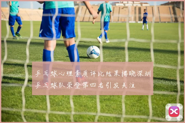 乒乓球心理素质评比结果揭晓深圳乒乓球队荣登第四名引发关注