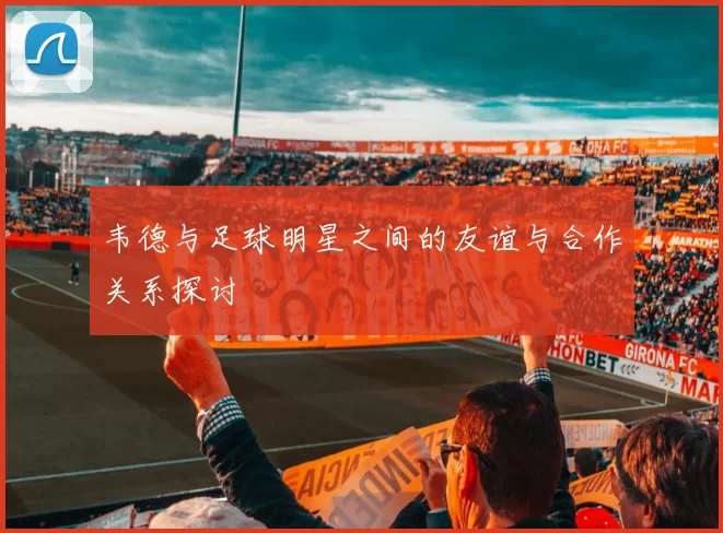韦德与足球明星之间的友谊与合作关系探讨