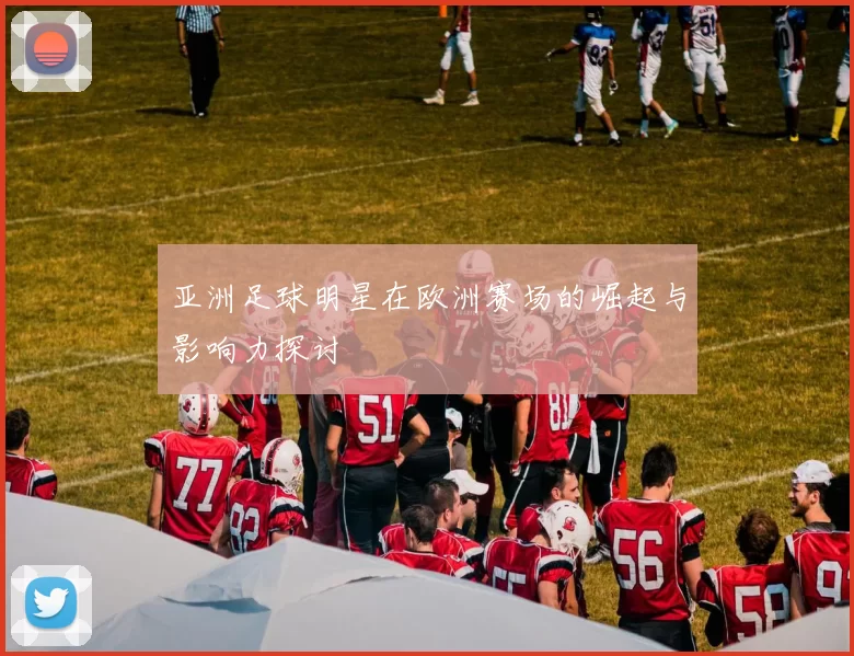 亚洲足球明星在欧洲赛场的崛起与影响力探讨