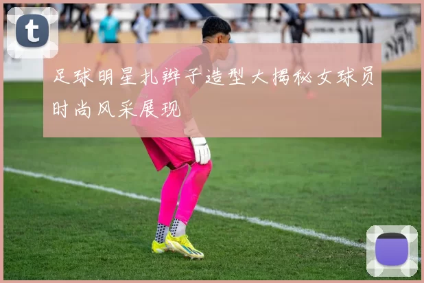 足球明星扎辫子造型大揭秘女球员时尚风采展现