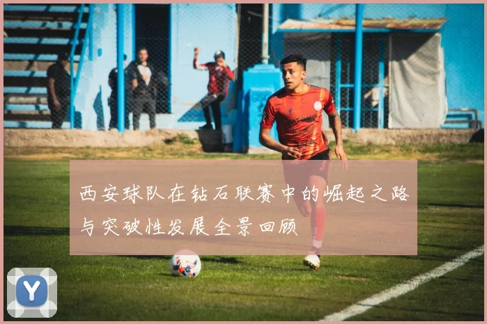 西安球队在钻石联赛中的崛起之路与突破性发展全景回顾