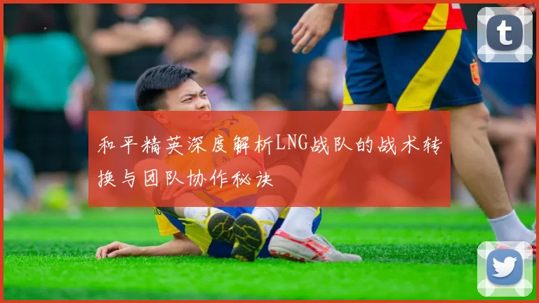 和平精英深度解析LNG战队的战术转换与团队协作秘诀