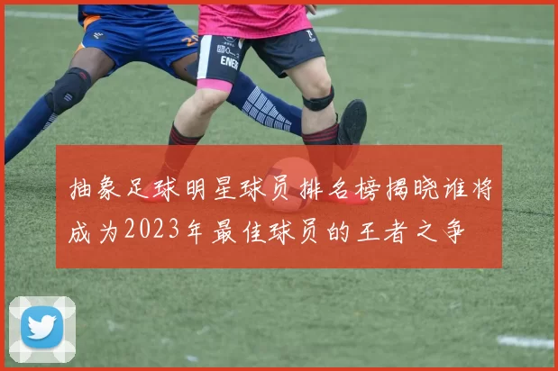 抽象足球明星球员排名榜揭晓谁将成为2023年最佳球员的王者之争
