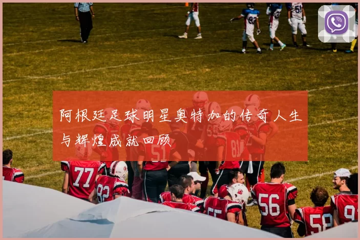 阿根廷足球明星奥特加的传奇人生与辉煌成就回顾