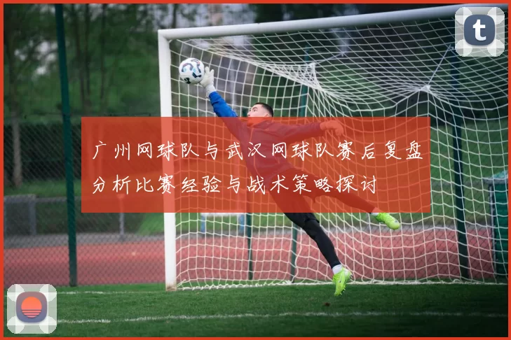 广州网球队与武汉网球队赛后复盘分析比赛经验与战术策略探讨