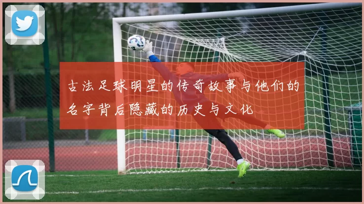 古法足球明星的传奇故事与他们的名字背后隐藏的历史与文化