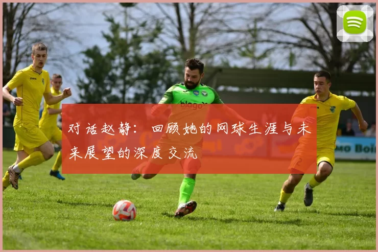 对话赵静：回顾她的网球生涯与未来展望的深度交流