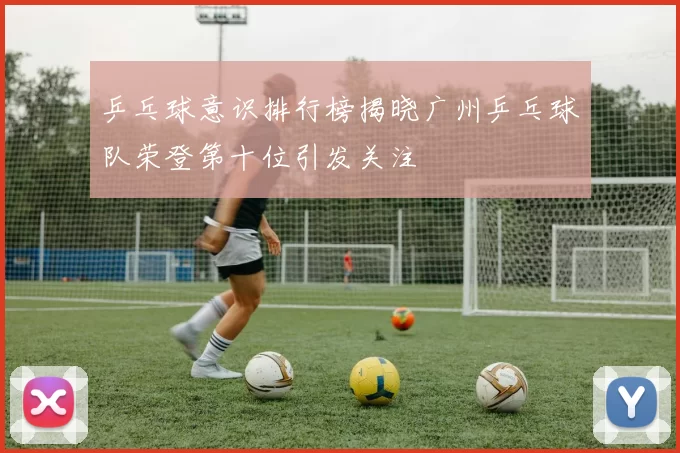 乒乓球意识排行榜揭晓广州乒乓球队荣登第十位引发关注