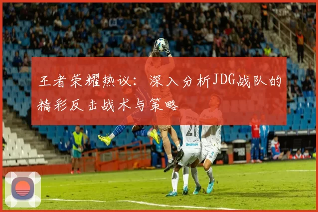 王者荣耀热议：深入分析JDG战队的精彩反击战术与策略