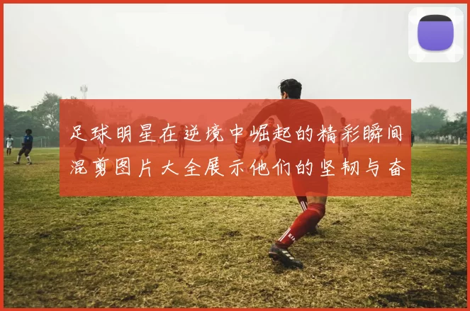 足球明星在逆境中崛起的精彩瞬间混剪图片大全展示他们的坚韧与奋斗精神