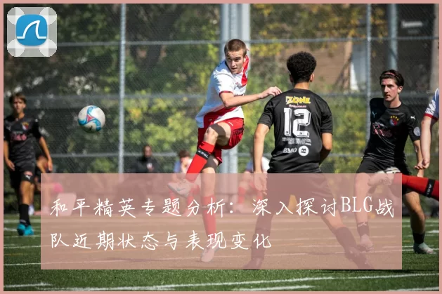和平精英专题分析：深入探讨BLG战队近期状态与表现变化