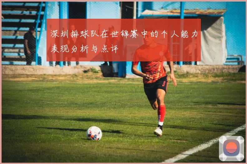 深圳排球队在世锦赛中的个人能力表现分析与点评