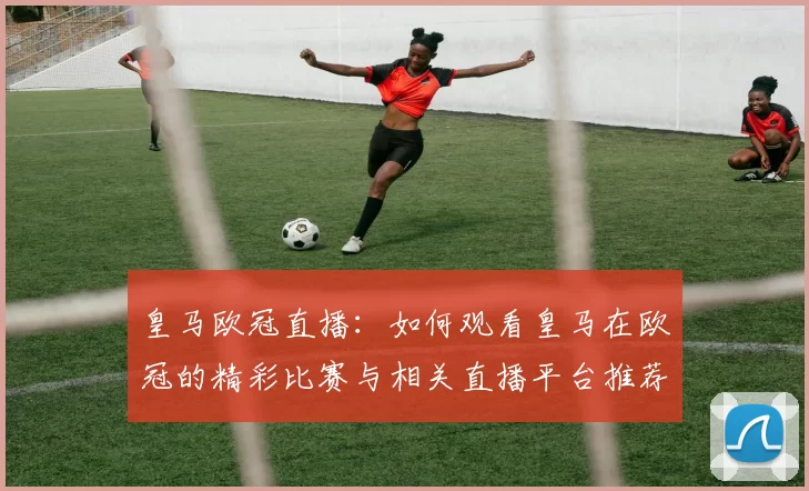 皇马欧冠直播：如何观看皇马在欧冠的精彩比赛与相关直播平台推荐
