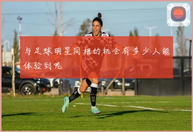 与足球明星同框的机会有多少人能体验到呢