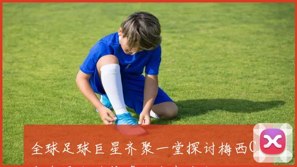 全球足球巨星齐聚一堂探讨梅西C罗和内马尔的传奇人生与成就