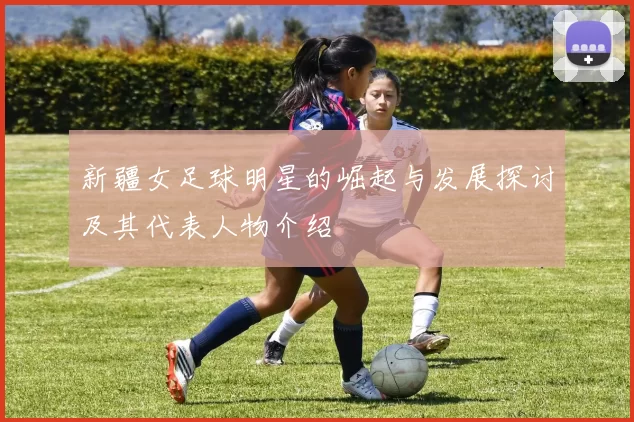 新疆女足球明星的崛起与发展探讨及其代表人物介绍