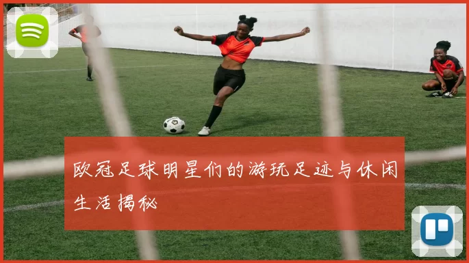欧冠足球明星们的游玩足迹与休闲生活揭秘