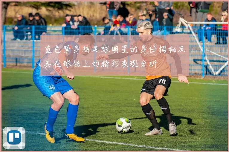 蓝色紧身裤足球明星的身份揭秘及其在球场上的精彩表现分析