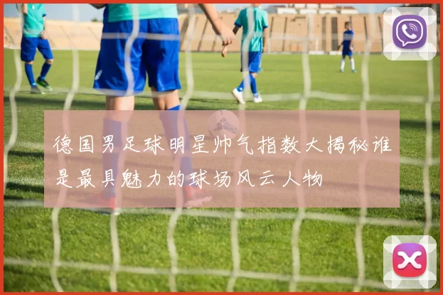 德国男足球明星帅气指数大揭秘谁是最具魅力的球场风云人物