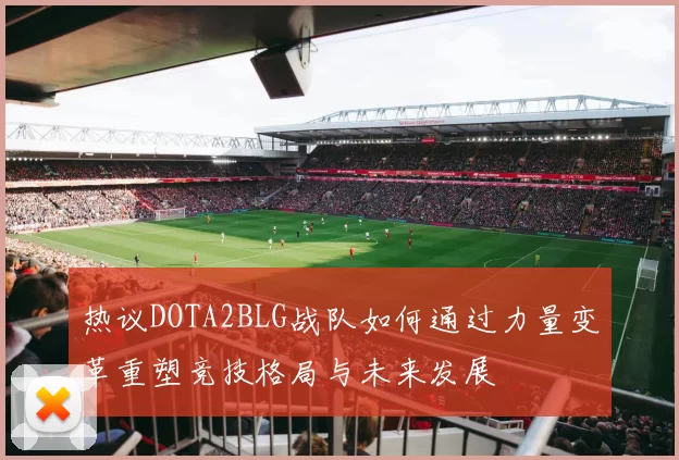 热议DOTA2BLG战队如何通过力量变革重塑竞技格局与未来发展
