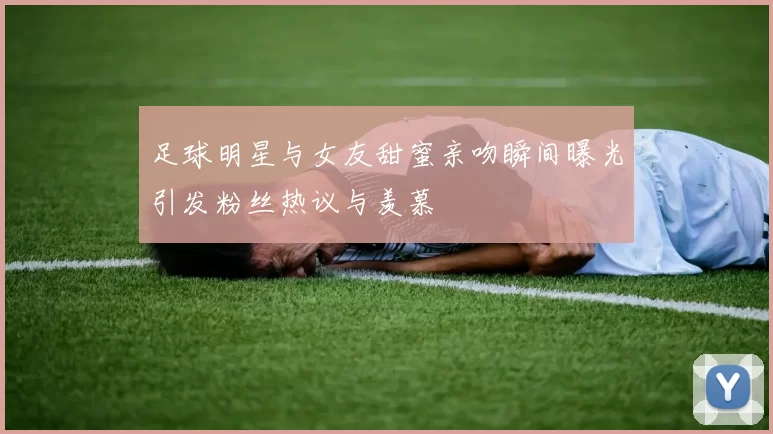 足球明星与女友甜蜜亲吻瞬间曝光引发粉丝热议与羡慕