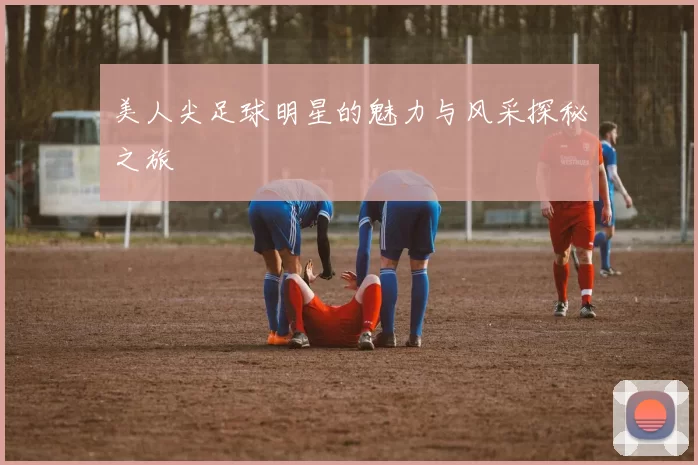 美人尖足球明星的魅力与风采探秘之旅