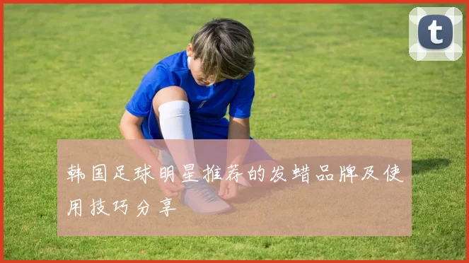 韩国足球明星推荐的发蜡品牌及使用技巧分享