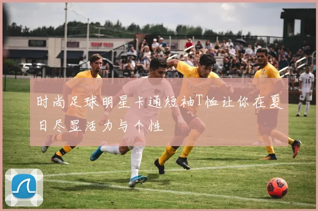 时尚足球明星卡通短袖T恤让你在夏日尽显活力与个性